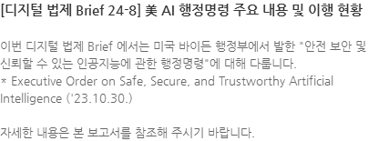 이번 디지털 법제 Brief 에서는 미국 바이든 행정부에서 발한 안전 보안 및 신뢰할 수 있는 인공지능에 관한 행정명령에 대해 다룹니다. * Executive Order on Safe, Secure, and Trustworthy Artificial Intelligence (