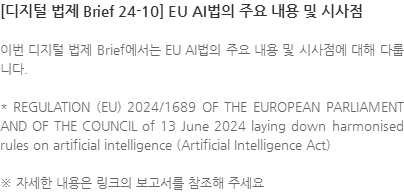 이번 디지털 법제 Brief에서는 EU AI법의 주요 내용 및 시사점에 대해 다룹니다. * REGULATION (EU) 2024/1689 OF THE EUROPEAN PARLIAMENT AND OF THE COUNCIL of 13 June 2024 laying down harmonised rules on artificial intelligence (Artificial Intelligence Act) ※ 자세한 내용은 링크의 보고서를 참조해 주세요