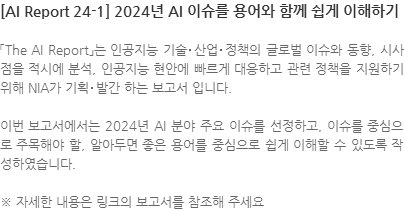 「The AI Report」는 인공지능 기술･산업･정책의 글로벌 이슈와 동향, 시사점을 적시에 분석, 인공지능 현안에 빠르게 대응하고 관련 정책을 지원하기 위해 NIA가 기획･발간 하는 보고서 입니다. 이번 보고서에서는 2024년 AI 분야 주요 이슈를 선정하고, 이슈를 중심으로 주목해야 할, 알아두면 좋은 용어를 중심으로 쉽게 이해할 수 있도록 작성하였습니다. ※ 자세한 내용은 링크의 보고서를 참조해 주세요