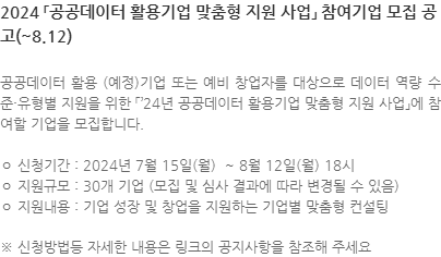 공공데이터 활용 (예정)기업 또는 예비 창업자를 대상으로 데이터 역량 수준·유형별 지원을 위한 「’24년 공공데이터 활용기업 맞춤형 지원 사업」에 참여할 기업을 모집합니다. ㅇ 신청기간 : 2024년 7월 15일(월)  ~ 8월 12일(월) 18시 ㅇ 지원규모 : 30개 기업 (모집 및 심사 결과에 따라 변경될 수 있음) ㅇ 지원내용 : 기업 성장 및 창업을 지원하는 기업별 맞춤형 컨설팅 ※ 신청방법등 자세한 내용은 링크의 공지사항을 참조해 주세요