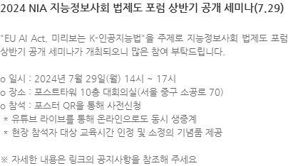 EU AI Act, 미리보는 K-인공지능법을 주제로 지능정보사회 법제도 포럼 상반기 공개 세미나가 개최되오니 많은 참여 부탁드립니다. o 일시 : 2024년 7월 29일(월) 14시 ~ 17시 o 장소 : 포스트타워 10층 대회의실(서울 중구 소공로 70) o 참석 : 포스터 QR을 통해 사전신청  * 유튜브 라이브를 통해 온라인으로도 동시 생중계  * 현장 참석자 대상 교육시간 인정 및 소정의 기념품 제공 ※ 자세한 내용은 링크의 공지사항을 참조해 주세요