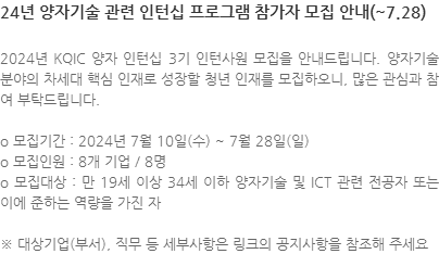 2024년 KQIC 양자 인턴십 3기 인턴사원 모집을 안내드립니다. 양자기술 분야의 차세대 핵심 인재로 성장할 청년 인재를 모집하오니, 많은 관심과 참여 부탁드립니다. o 모집기간 : 2024년 7월 10일(수) ~ 7월 28일(일) o 모집인원 : 8개 기업 / 8명 o 모집대상 : 만 19세 이상 34세 이하 양자기술 및 ICT 관련 전공자 또는 이에 준하는 역량을 가진 자 ※ 대상기업(부서), 직무 등 세부사항은 링크의 공지사항을 참조해 주세요