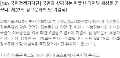 과학기술정보통신부가 주최하고 한국지능정보사회진흥원(NIA)가 주관하는 정보문화의 달은 건전한 정보문화의 창달 및 확산과 지능정보사회에 대한 국민의 이해증진을 위해 매년 6월을 기념하여 기념식 및 정보문화 유공자 선정‧시상, 캠페인 등 다채로운 행사가 개최됩니다. 지난 6월 19일, 37회 정보문화의 달 기념식을 국민정책기자단 취재하고 왔습니다. 자세한 내용은 링크의 NIA 네이버 포스트에서 확인해 주세요. 