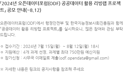 오픈데이터포럼(ODF)에서 행정안전부 및 한국지능정보사회진흥원과 함께 「공공데이터 활용 리빙랩 프로젝트」를 실시하오니, 많은 참여와 관심 부탁드립니다. ㅇ 접수기간 : 2024년 7월 15일(월)  ~ 8월 12일(월) 18시 ㅇ 지원예산 : 4개 과제 선정, 과제별 최대 750만원 예산지원 ㅇ 참가신청 : 사무국 이메일로 제출(odf.opendata@gmail.com) ※ 자세한 내용은 링크의 공지사항을 참조해 주세요