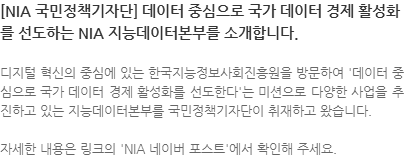 디지털 혁신의 중심에 있는 한국지능정보사회진흥원을 방문하여 데이터 중심으로 국가 데이터 경제 활성화를 선도한다는 미션으로 다양한 사업을 추진하고 있는 지능데이터본부를 국민정책기자단이 취재하고 왔습니다. 자세한 내용은 링크의 NIA 네이버 포스트에서 확인해 주세요. 