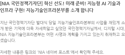 지난 국민정책기자단 발대식 당일 지능기술인프라본부의 사업을 재밌게 소개 받은 기억에 더욱 자세히알고 싶었던 국민정책기자님께서, 디지털 시대, NIA 지능기술인프라본부는 어떤 사명과 계획을 가지고 있는지 취재하고 오셨습니다. 자세한 내용은 링크의 NIA 네이버 포스트에서 확인해 주세요. 