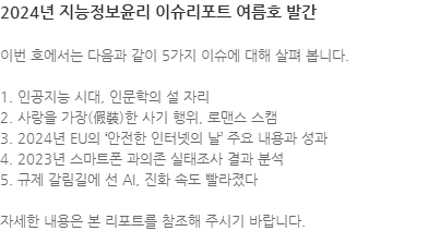 이번 호에서는 다음과 같이 5가지 이슈에 대해 살펴 봅니다. 1. 인공지능 시대, 인문학의 설 자리
2. 사랑을 가장(假裝)한 사기 행위, 로맨스 스캠 3. 2024년 EU의 안전한 인터넷의 날 주요 내용과 성과 4. 2023년 스마트폰 과의존 실태조사 결과 분석 5. 규제 갈림길에 선 AI, 진화 속도 빨라졌다 자세한 내용은 본 리포트를 참조해 주시기 바랍니다.