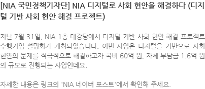 지난 7월 31일, NIA 1층 대강당에서 디지털 기반 사회 현안 해결 프로젝트 수행기업 설명회가 개최되었습니다. 이번 사업은 디지털을 기반으로 사회 현안의 문제를 적극적으로 해결하고자 국비 60억 원, 자체 부담금 1.6억 원의 규모로 진행되는 사업인데요.  자세한 내용은 링크의 NIA 네이버 포스트에서 확인해 주세요. 