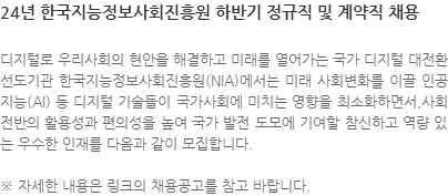 디지털로 우리사회의 현안을 해결하고 미래를 열어가는 국가 디지털 대전환 선도기관 한국지능정보사회진흥원(NIA)에서는 미래 사회변화를 이끌 인공지능(AI) 등 디지털 기술들이 국가사회에 미치는 영향을 최소화하면서,사회 전반의 활용성과 편의성을 높여 국가 발전 도모에 기여할 참신하고 역량 있는 우수한 인재를 다음과 같이 모집합니다. ※ 자세한 내용은 링크의 채용공고를 참고 바랍니다.