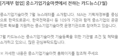 중소기업기술마켓 7월 뉴스레터를 소개합니다. NIA는 기획재정부를 중심으로 한국도로공사, 한국전력공사 등 109개 기관과 함께 중소기업의 공공판로 확보를 지원하는 중소기업기술마켓 운영기관으로 참여하고 있습니다. 7월 카드뉴스는 중소기업기술마켓 기술등록을 위한 기관별 조건 및 혜택을 소개하고 있으니, 많은 관심부탁드립니다. ※ 자세한 내용은 중소기업기술마켓 홈페이지를 참조해 주세요