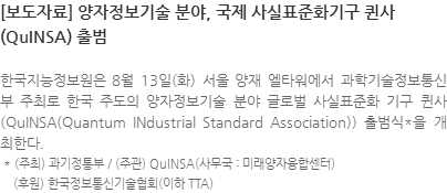 한국지능정보원은 8월 13일(화) 서울 양재 엘타워에서 과학기술정보통신부 주최로 한국 주도의 양자정보기술 분야 글로벌 사실표준화 기구 퀸사(QuINSA(Quantum INdustrial Standard Association)) 출범식*을 개최한다.  * (주최) 과기정통부 / (주관) QuINSA(사무국 : 미래양자융합센터)      (후원) 한국정보통신기술협회(이하 TTA)