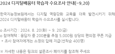 한국지능정보원에서는 디지털 역량강화 교육을 더욱 발전시키기 위해 2024 디지털배움터 학습자 수요조사를 실시합니다. o 조사기간 : 2024. 8. 20(화) ~ 9. 20(금) o 참여혜택 : 응답자 중 200분을 추첨 5,000원 상당의 편의점 쿠폰 지급  * 조사 참여자에게는 소정의 답례 지급(선착순 400명) ※ 자세한 내용은 링크의 설문조사 페이지를 참조해 주세요