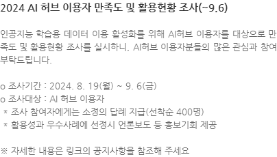 인공지능 학습용 데이터 이용 활성화를 위해 AI허브 이용자를 대상으로 만족도 및 활용현황 조사를 실시하니, AI허브 이용자분들의 많은 관심과 참여 부탁드립니다. o 조사기간 : 2024. 8. 19(월) ~ 9. 6(금) o 조사대상 : AI 허브 이용자  * 조사 참여자에게는 소정의 답례 지급(선착순 400명)  * 활용성과 우수사례에 선정시 언론보도 등 홍보기회 제공 ※ 자세한 내용은 링크의 공지사항을 참조해 주세요