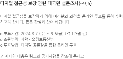 디지털 접근성을 보장하기 위해 여러분의 의견을 온라인 투표를 통해 수렴하고자 합니다. 많은 관심과 참여 바랍니다. o 투표기간: 2024.8.7.(수) ~ 9.6(금) (약 1개월 간) o 소관부처: 과학기술정보통신부 o 투표방법: 디지털 공론장을 통한 온라인 투표 ※ 자세한 내용은 링크의 공지사항을 참조해 주세요