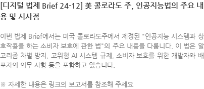 이번 법제 Brief에서는 미국 콜로라도주에서 제정된 인공지능 시스템과 상호작용을 하는 소비자 보호에 관한 법의 주요 내용을 다룹니다. 이 법은 알고리즘 차별 방지, 고위험 AI 시스템 규제, 소비자 보호를 위한 개발자와 배포자의 의무 사항 등을 포함하고 있습니다. ※ 자세한 내용은 링크의 보고서를 참조해 주세요