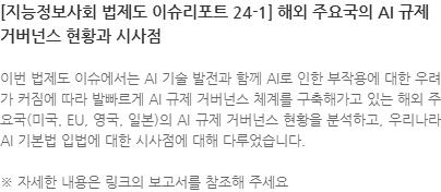 이번 법제도 이슈에서는 AI 기술 발전과 함께 AI로 인한 부작용에 대한 우려가 커짐에 따라 발빠르게 AI 규제 거버넌스 체계를 구축해가고 있는 해외 주요국(미국, EU, 영국, 일본)의 AI 규제 거버넌스 현황을 분석하고, 우리나라 AI 기본법 입법에 대한 시사점에 대해 다루었습니다. ※ 자세한 내용은 링크의 보고서를 참조해 주세요