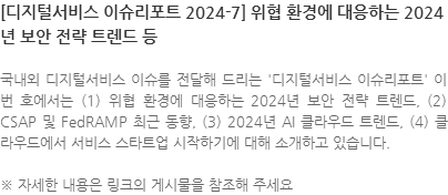 국내외 디지털서비스 이슈를 전달해 드리는 디지털서비스 이슈리포트 이번 호에서는 (1) 위협 환경에 대응하는 2024년 보안 전략 트렌드, (2) CSAP 및 FedRAMP 최근 동향, (3) 2024년 AI 클라우드 트렌드, (4) 클라우드에서 서비스 스타트업 시작하기에 대해 소개하고 있습니다. ※ 자세한 내용은 링크의 게시물을 참조해 주세요