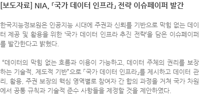 한국지능정보원은 인공지능 시대에 주권과 신뢰를 기반으로 막힘 없는 데이터 제공 및 활용을 위한 국가 데이터 인프라 추진 전략을 담은 이슈페이퍼를 발간한다고 밝혔다. 데이터의 막힘 없는 흐름과 이용이 가능하고, 데이터 주체의 권리를 보장하는 기술적, 제도적 기반으로 「국가 데이터 인프라」를 제시하고 데이터 관리, 활용, 주권 보장의 핵심 영역별로 참여자 간 합의 과정을 거쳐 국가 차원에서 공통 규칙과 기술적 준수 사항들을 제정할 것을 제안하였다.