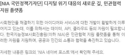 사회현안을 해결하기 위한 아이디어와 서비스에 대한 개발이 활발하게 이루어지고 있는데, 이를 위해서는 데이터, API, 클라우드 등의 자원이 필요합니다. 한국지능정보사회진흥원(이하 NIA)은 민관협력 지원 플랫폼을 통해 이러한 자원을 지원하며, 공공과 민간의 소통과 협력을 촉진하고 있습니다. 자세한 내용은 링크의 NIA 네이버 포스트에서 확인해 주세요. 