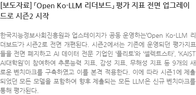 한국지능정보사회진흥원과 업스테이지가 공동 운영하는Open Ko-LLM 리더보드가 시즌2로 전면 개편된다. 시즌2에서는 기존에 운영되던 평가지표들을 전면 폐지하고 AI 데이터 전문 기업인 플리토와 셀렉트스타, KAIST AI대학원이 참여하여 추론능력 지표, 감성 지표, 무해성 지표 등 9개의 새로운 벤치마크를 구축하였고 이를 본격 적용한다. 이에 따라 시즌1에 제출되었던 모든 모델을 포함하여 향후 제출되는 모든 LLM은 신규 벤치마크를 통해 평가된다.