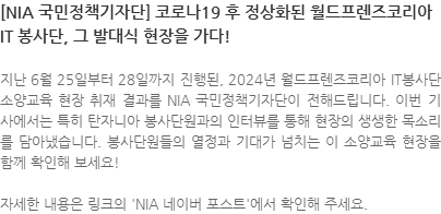 지난 6월 25일부터 28일까지 진행된, 2024년 월드프렌즈코리아 IT봉사단 소양교육 현장 취재 결과를 NIA 국민정책기자단이 전해드립니다. 이번 기사에서는 특히 탄자니아 봉사단원과의 인터뷰를 통해 현장의 생생한 목소리를 담아냈습니다. 봉사단원들의 열정과 기대가 넘치는 이 소양교육 현장을 함께 확인해 보세요! 자세한 내용은 링크의 NIA 네이버 포스트에서 확인해 주세요. 