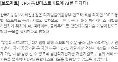 한국지능정보사회진흥원은 디지털플랫폼정부 인프라 핵심 과제인 「DPG 통합테스트베드 운영」 사업의 일환으로 국민 누구나 DPG 혁신서비스 개발을 지원하기 위하여 AI, 빅데이터, 클라우드 등 첨단디지털기술 개발지원도구 확대 공모를 실시한다고 밝혔다.  통합테스트베드는 대기업에 비해 소외되기 쉬운 중소·벤처·스타트업, 시민 개발자, 국가·공공기관 등 국민 누구나 DPG 첨단기술·혁신서비스를 자유롭게 개발·시험·검증 할 수 있도록 첨단디지털기술 개발지원도구 등의 서비스·기능을 탑재하여 DPG 통합테스트베드를 활용할 수 있도록 제공한다.