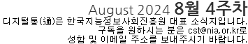 August 2024 8월 4주차 디지털통(通)은 한국지능정보화사회진흥원 대표 소식지입니다. 구독을 원하시는 분은 cst@nia.or.kr로 성함 및 이메일 주소를 보내주시기 바랍니다. 