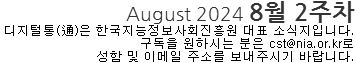 August 2024 8월 2주차 디지털통(通)은 한국지능정보사회진흥원 대표소식지입니다. 구독을 원하시는 분은 cst@nia.or.kr로 성함 및 이메일 주소를 보내주시기 바랍니다. 