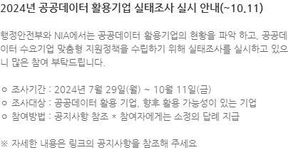 행정안전부와 NIA에서는 공공데이터 활용기업의 현황을 파악 하고, 공공데이터 수요기업 맞춤형 지원정책을 수립하기 위해 실태조사를 실시하고 있으니 많은 참여 부탁드립니다. ㅇ 조사기간 : 2024년 7월 29일(월) ~ 10월 11일(금) ㅇ 조사대상 : 공공데이터 활용 기업, 향후 활용 가능성이 있는 기업 ㅇ 참여방법 : 공지사항 참조 * 참여자에게는 소정의 답례 지급 ※ 자세한 내용은 링크의 공지사항을 참조해 주세요