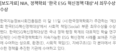 한국지능정보사회진흥원은 이 달 11일 (사)한국정책학회가 주관하는 제3회 한국ESG혁신정책대상에서 사회적 책임(Social) 부문 최우수상을 수상했다. 한국ESG혁신정책대상’은 국내 정책·행정 학계의 대표적인 학술 연구단체인 (사)한국정책학회가 지속가능한 ESG 혁신정책 사례를 보여준 기관에 수여하는 상으로, 환경(E), 사회적 책임(S), 지배구조(G) 각 분야에서 우수한 정책을 추진한 기관에 수여하고 있다. 