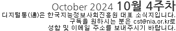 October 2024 10월 4주차 디지털통(通)은 한국지능정보사회진흥원 대표 소식지입니다. 구독을 원하시는 분은 cst@nia.or.kr로 성함 및 이메일 주소를 보내주시기 바랍니다. 