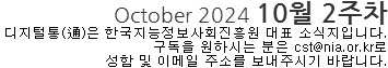 October 2024 10월 2주차 디지털통(通)은 한국지능정보사회진흥원 대표 소식지 입니다. 구독을 원하시는 분은 cst@nia.or.kr로 성함 및 이메일 주소를 보내주시기 바랍니다.