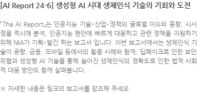 「The AI Report」는 인공지능 기술･산업･정책의 글로벌 이슈와 동향, 시사점을 적시에 분석, 인공지능 현안에 빠르게 대응하고 관련 정책을 지원하기 위해 NIA가 기획･발간 하는 보고서 입니다. 이번 보고서에서는 생체인식 기술이 공항, 금융, 모바일 등에서의 활용 사례와 함께, 딥페이크로 인한 보안 위협과 생성형 AI 기술을 통해 높아진 생체인식의 정확도로 인한 법적·사회적 대응 방안도 함께 살펴봅니다. ※ 자세한 내용은 링크의 보고서를 참조해 주세요