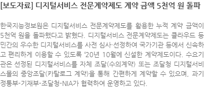 한국지능정보원은 디지털서비스 전문계약제도를 활용한 누적 계약 금액이 5천억 원을 돌파했다고 밝혔다. 디지털서비스 전문계약제도는 클라우드 등 민간의 우수한 디지털서비스를 사전 심사·선정하여 국가기관 등에서 신속하고 편리하게 이용할 수 있도록 20년 10월에 신설한 계약제도이다. 수요기관은 선정된 디지털서비스를 자체 조달(수의계약) 또는 조달청 디지털서비스몰의 중앙조달(카탈로그 계약)을 통해 간편하게 계약할 수 있으며, 과기정통부-기재부-조달청-NIA가 협력하여 운영하고 있다.