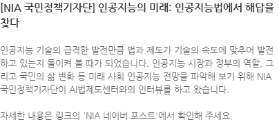 인공지능 기술의 급격한 발전만큼 법과 제도가 기술의 속도에 맞추어 발전하고 있는지 돌이켜 볼 때가 되었습니다.인 공지능 시장과 정부의 역할, 그리고 국민의 삶 변화 등 미래 사회 인공지능 전망을 파악해 보기 위해 NIA 국민정책기자단이 AI법제도센터와의 인터뷰를 하고 왔습니다. 자세한 내용은 링크의 NIA 네이버 포스트에서 확인해 주세요. 