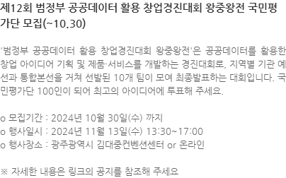 범정부 공공데이터 활용 창업경진대회 왕중왕전은 공공데이터를 활용한 창업 아이디어 기획 및 제품·서비스를 개발하는 경진대회로, 지역별 기관 예선과 통합본선을 거쳐 선발된 10개 팀이 모여 최종발표하는 대회입니다. 국민평가단 100인이 되어 최고의 아이디어에 투표해 주세요. o 모집기간 : 2024년 10월 30일(수) 까지 o 행사일시 : 2024년 11월 13일(수) 13:30~17:00 o 행사장소 : 광주광역시 김대중컨벤션센터 or 온라인 ※ 자세한 내용은 링크의 공지를 참조해 주세요 