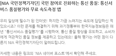 우리 일상에 필수가 된 인터넷! 하지만 가끔 느려지는 속도에 답답하신 적 있으시죠? 이런 문제를 해결하기 위해 과기정통부와 한국지능정보원은 매년 통신서비스 품질평가를 시행하여, 통신 품질 향상을 유도하고, 소비자에게 객관적인 품질 정보를 제공하고 있는데요! 올해 평가는 어떤 점이 다른지 NIA 국민정책기자단이 알려드립니다. 자세한 내용은 링크의 