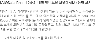 데이터 및 AI 데이터와 관련된 국내외 기술 및 정책 동향과 이슈 분석을 통해 미래 사회 트렌드를 주도할 수 있는 정책 아젠다를 제시하는 AI@Data Report 이번 보고서에서는 시각-언어 모델을 중심으로 주요 LMM 벤치마크 소개와 최근 벤치마크 개발 동향을 담고, 향후 새로운 LMM 벤치마크 구축을 위한 참고 정보와 의견을 제공합니다. ※ 자세한 내용은 링크의 보고서를 참조해 주세요. 