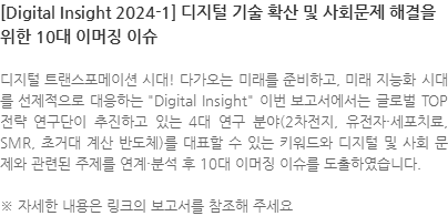 디지털 트랜스포메이션 시대! 다가오는 미래를 준비하고, 미래 지능화 시대를 선제적으로 대응하는 Digital Insight 이번 보고서에서는 글로벌 TOP 전략 연구단이 추진하고 있는 4대 연구 분야(2차전지, 유전자·세포치료, SMR, 초거대 계산 반도체)를 대표할 수 있는 키워드와 디지털 및 사회 문제와 관련된 주제를 연계·분석 후 10대 이머징 이슈를 도출하였습니다. ※ 자세한 내용은 링크의 보고서를 참조해 주세요