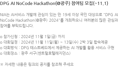 NIA는 AI서비스 개발에 관심이 있는 만 19세 이상 국민 대상으로 DPG AI NoCode Hackathon(@광주) 2024를 개최하오니 여러분의 많은 관심과 참여를 부탁드립니다. o 참가신청 : 2024년 11월 1일(금) 까지 o 대회일정 : 2024년 11월 11일(월) ~ 13일(수) 2박 3일 합숙제공 o 대회방식 : DPG 테스트베드에서 제공하는 AI 개발툴 활용 서비스 구현 o 대회장소 : 광주 서구(센트럴호텔레지던스) ※ 자세한 내용은 링크의 공지를 참조해 주세요 