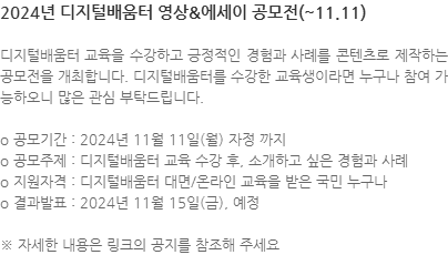 디지털배움터 교육을 수강하고 긍정적인 경험과 사례를 콘텐츠로 제작하는 공모전을 개최합니다. 디지털배움터를 수강한 교육생이라면 누구나 참여 가능하오니 많은 관심 부탁드립니다. o 공모기간 : 2024년 11월 11일(월) 자정 까지 o 공모주제 : 디지털배움터 교육 수강 후, 소개하고 싶은 경험과 사례 o 지원자격 : 디지털배움터 대면/온라인 교육을 받은 국민 누구나 o 결과발표 : 2024년 11월 15일(금), 예정  ※ 자세한 내용은 링크의 공지를 참조해 주세요 