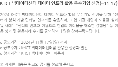 2024 K-ICT 빅데이터센터 데이터 인프라 활용 우수기업 선정을 위해 센터의 분석·개발·딥러닝 인프라를 활용하여, 기업·기관·개인이 도출한 성과 및 사례, 센터의 인프라 이용으로 현업의 어려움을 해소한 경험담 등 이용 성과 및 활용사례 수기를 공모하오니 많은 참여부탁드립니다. o 공모기간 : 2024년 11월 17일(일) 까지 o 공모주제 : K-ICT 빅데이터센터를 활용한 성장과 발전 o 참가자격 : K-ICT 빅데이터센터 이용자 ※ 자세한 내용은 링크의 공지를 참조해 주세요 