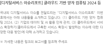 국내외 디지털서비스 이슈를 전달드리는 디지털서비스 이슈리포트 이번 호에서는 아래 내용들을 소개하고 있습니다. (1) 클라우드 기반 양자 컴퓨팅 2024, (2) 기업의 데이터 및 AI 활용 인재 관리, (3) 클라우드에서 서비스 확장하기(클라우드에서 구축한 서비스 확장시 발생하는 이슈에 대한 다양한 대응 방안)에 대해 소개하고 있습니다. ※ 자세한 내용은 링크의 보고서를 참조해 주세요