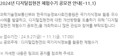 과학기술정보통신부와 한국지능정보사회진흥원은 국가지식정보 활용 우수사례를 발굴하고, 디지털집현전에 대한 개선방향을 도출하기 위해 「디지털집현전 체험수기 공모전」을 개최하오니 많은 관심과 참여를 부탁드립니다. o 접수기간 : 24.9.27(금) ~ 11.1(금, 17:00) o 공모주제 : 디지털집현전의 국가지식정보를 활용한 체험수기 ※ 자세한 내용은 링크의 공지를 참조해 주세요