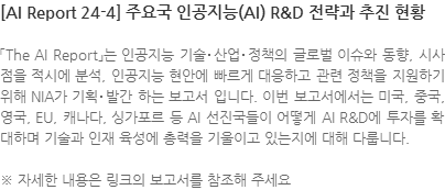 「The AI Report」는 인공지능 기술･산업･정책의 글로벌 이슈와 동향, 시사점을 적시에 분석, 인공지능 현안에 빠르게 대응하고 관련 정책을 지원하기 위해 NIA가 기획･발간 하는 보고서 입니다. 이번 보고서에서는 미국, 중국, 영국, EU, 캐나다, 싱가포르 등 AI 선진국들이 어떻게 AI R&D에 투자를 확대하며 기술과 인재 육성에 총력을 기울이고 있는지에 대해 다룹니다. ※ 자세한 내용은 링크의 보고서를 참조해 주세요