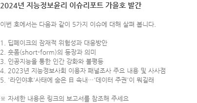 이번 호에서는 다음과 같이 5가지 이슈에 대해 살펴 봅니다. 1. 딥페이크의 잠재적 위험성과 대응방안 2. 숏폼(short-form)의 등장과 의미 3. 인공지능을 통한 인간 강화와 불평등 4. 2023년 지능정보사회 이용자 패널조사 주요 내용 및 사사점 5. 라인야후 사태에 숨은 日 속내…데이터 주권이 뭐길래 ※ 자세한 내용은 링크의 보고서를 참조해 주세요