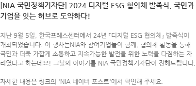 지난 9월 5일, 한국프레스센터에서 24년 『디지털 ESG 협의체』 발족식이 개최되었습니다. 이 행사는NIA와 참여기업들이 함께, 협의체 활동을 통해 국민과 더욱 가깝게 소통하고 지속가능한 발전을 위한 노력을 다짐하는 자리였다고 하는데요! 그날의 이야기를 NIA 국민정책기자단이 전해드립니다. 자세한 내용은 링크의 NIA 네이버 포스트에서 확인해 주세요. 