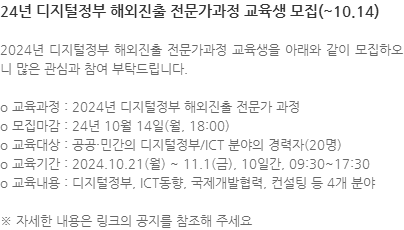 2024년 디지털정부 해외진출 전문가과정 교육생을 아래와 같이 모집하오니 많은 관심과 참여 부탁드립니다. o 교육과정 : 2024년 디지털정부 해외진출 전문가 과정 o 모집마감 : 24년 10월 14일(월, 18:00) o 교육대상 : 공공·민간의 디지털정부/ICT 분야의 경력자(20명) o 교육기간 : 2024.10.21(월) ~ 11.1(금), 10일간, 09:30~17:30 o 교육내용 : 디지털정부, ICT동향, 국제개발협력, 컨설팅 등 4개 분야 ※ 자세한 내용은 링크의 공지를 참조해 주세요 