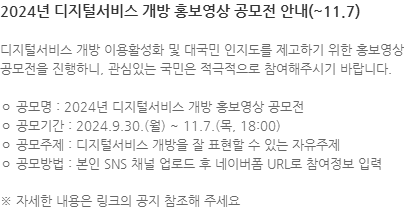 디지털서비스 개방 이용활성화 및 대국민 인지도를 제고하기 위한 홍보영상 공모전을 진행하니, 관심있는 국민은 적극적으로 참여해주시기 바랍니다. ㅇ 공모명 : 2024년 디지털서비스 개방 홍보영상 공모전 ㅇ 공모기간 : 2024.9.30.(월) ~ 11.7.(목, 18:00) ㅇ 공모주제 : 디지털서비스 개방을 잘 표현할 수 있는 자유주제 ㅇ 공모방법 : 본인 SNS 채널 업로드 후 네이버폼 URL로 참여정보 입력 ※ 자세한 내용은 링크의 공지 참조해 주세요