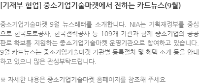 중소기업기술마켓 9월 뉴스레터를 소개합니다. NIA는 기획재정부를 중심으로 한국도로공사, 한국전력공사 등 109개 기관과 함께 중소기업의 공공판로 확보를 지원하는 중소기업기술마켓 운영기관으로 참여하고 있습니다. 9월 카드뉴스는 중소기업기술마켓 기관별 등록절차 및 혜택 소개 등을 안내하고 있으니 많은 관심부탁드립니다. ※ 자세한 내용은 중소기업기술마켓 홈페이지를 참조해 주세요